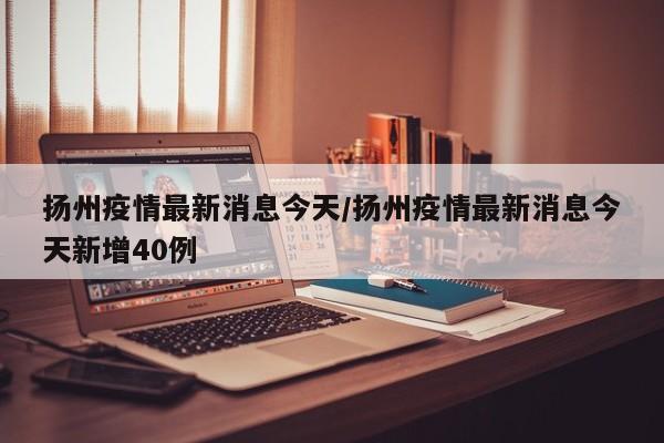 扬州疫情最新消息今天/扬州疫情最新消息今天新增40例
