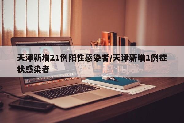 天津新增21例阳性感染者/天津新增1例症状感染者