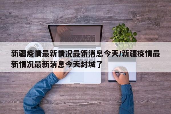 新疆疫情最新情况最新消息今天/新疆疫情最新情况最新消息今天封城了