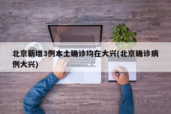 北京新增3例本土确诊均在大兴(北京确诊病例大兴)