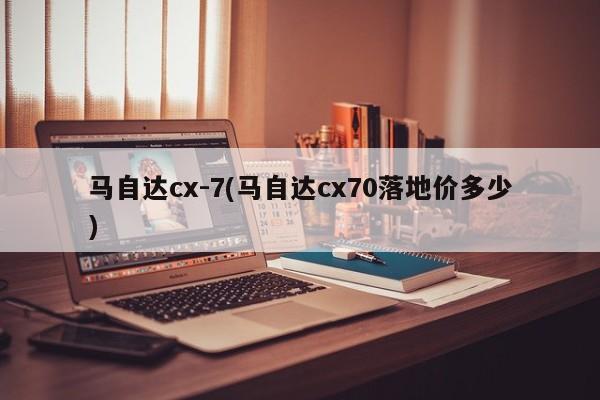 马自达cx-7(马自达cx70落地价多少)