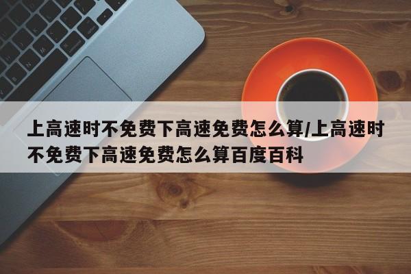 上高速时不免费下高速免费怎么算/上高速时不免费下高速免费怎么算百度百科