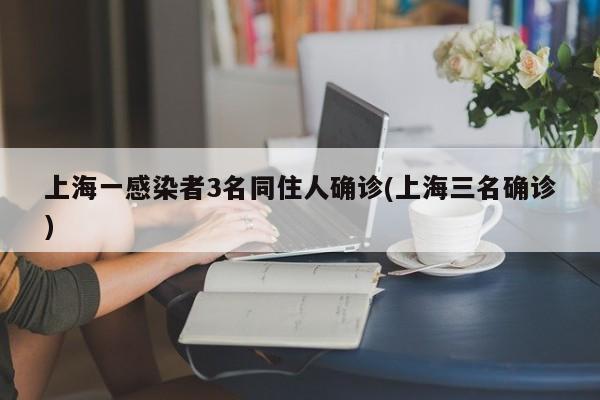 上海一感染者3名同住人确诊(上海三名确诊)