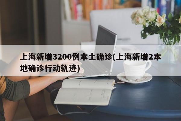 上海新增3200例本土确诊(上海新增2本地确诊行动轨迹)