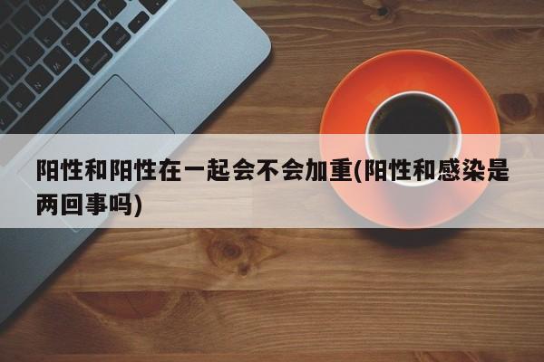 阳性和阳性在一起会不会加重(阳性和感染是两回事吗)