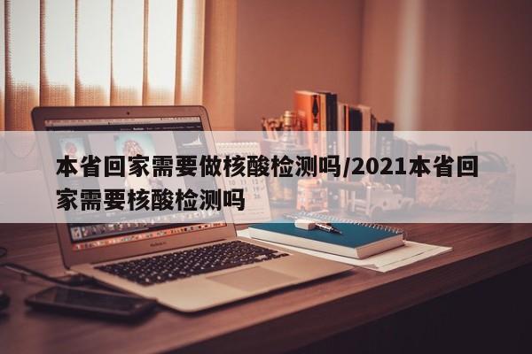 本省回家需要做核酸检测吗/2021本省回家需要核酸检测吗