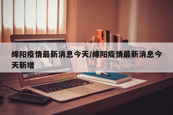绵阳疫情最新消息今天/绵阳疫情最新消息今天新增