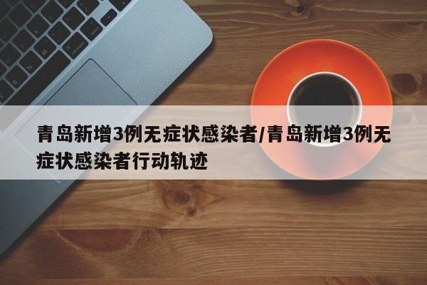 青岛新增3例无症状感染者/青岛新增3例无症状感染者行动轨迹