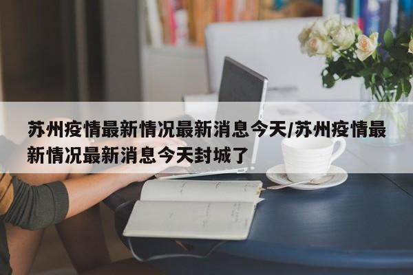 苏州疫情最新情况最新消息今天/苏州疫情最新情况最新消息今天封城了