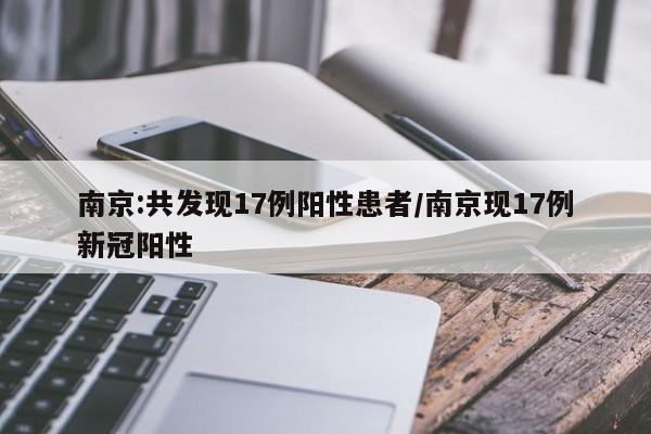 南京:共发现17例阳性患者/南京现17例新冠阳性