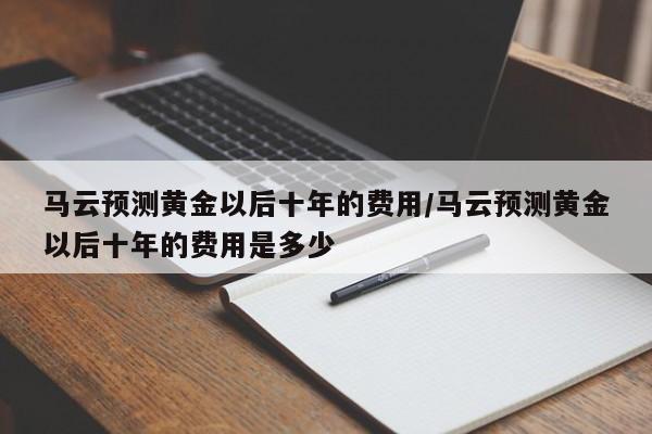 马云预测黄金以后十年的费用/马云预测黄金以后十年的费用是多少