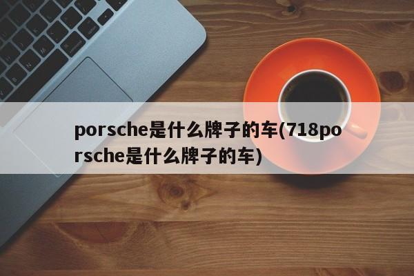 porsche是什么牌子的车(718porsche是什么牌子的车)