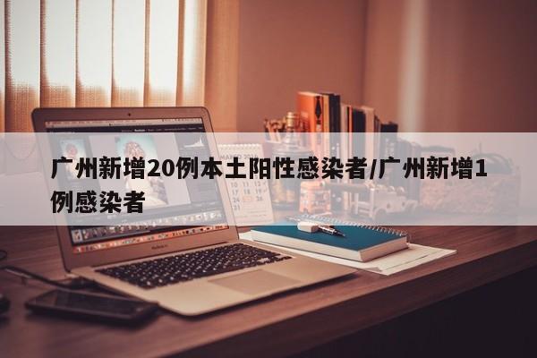 广州新增20例本土阳性感染者/广州新增1例感染者
