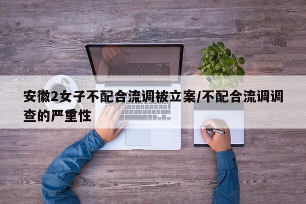 安徽2女子不配合流调被立案/不配合流调调查的严重性