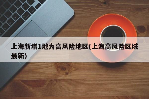 上海新增1地为高风险地区(上海高风险区域最新)