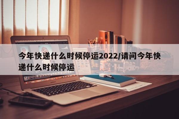 今年快递什么时候停运2022/请问今年快递什么时候停运
