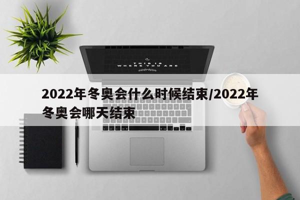 2022年冬奥会什么时候结束/2022年冬奥会哪天结束