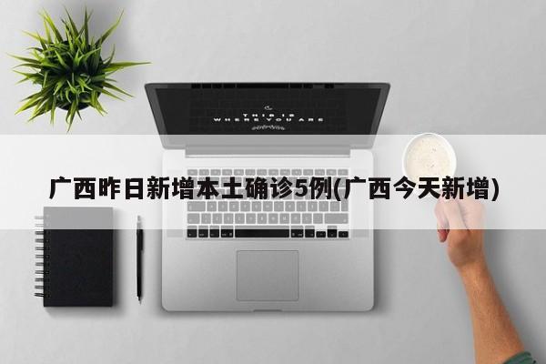 广西昨日新增本土确诊5例(广西今天新增)