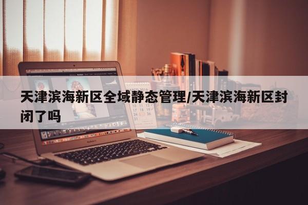 天津滨海新区全域静态管理/天津滨海新区封闭了吗