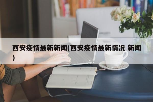 西安疫情最新新闻(西安疫情最新情况 新闻)