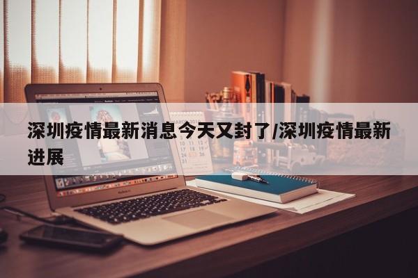 深圳疫情最新消息今天又封了/深圳疫情最新进展