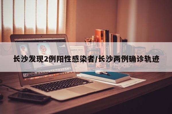 长沙发现2例阳性感染者/长沙两例确诊轨迹