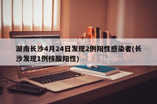湖南长沙4月24日发现2例阳性感染者(长沙发现1例核酸阳性)