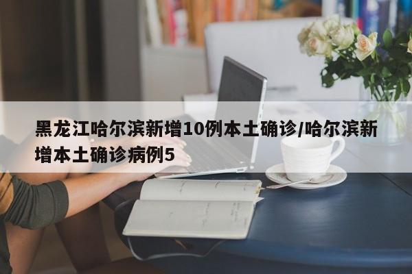 黑龙江哈尔滨新增10例本土确诊/哈尔滨新增本土确诊病例5