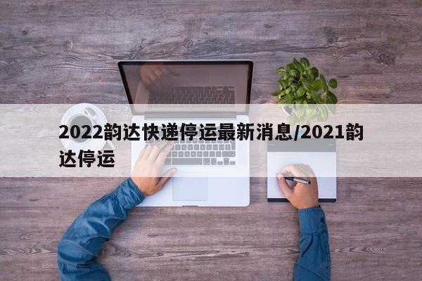 2022韵达快递停运最新消息/2021韵达停运