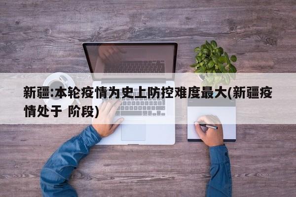 新疆:本轮疫情为史上防控难度最大(新疆疫情处于 阶段)