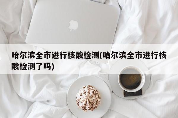 哈尔滨全市进行核酸检测(哈尔滨全市进行核酸检测了吗)