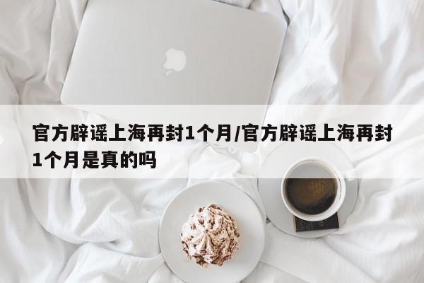 官方辟谣上海再封1个月/官方辟谣上海再封1个月是真的吗