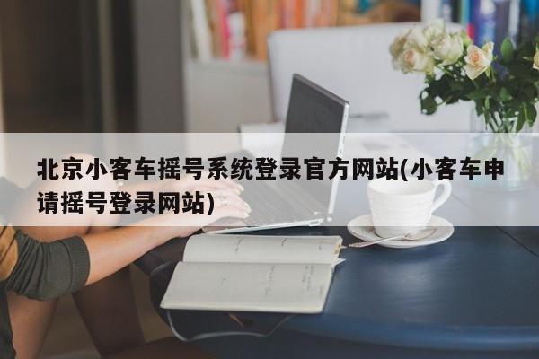 北京小客车摇号系统登录官方网站(小客车申请摇号登录网站)