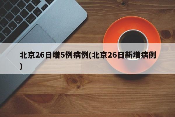 北京26日增5例病例(北京26日新增病例)