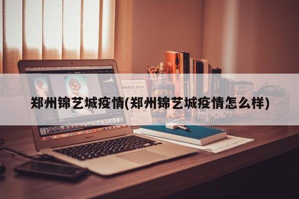 郑州锦艺城疫情(郑州锦艺城疫情怎么样)