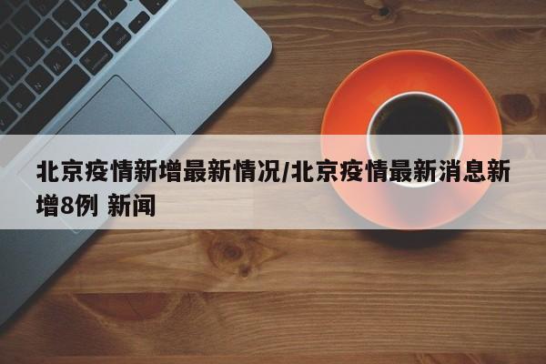 北京疫情新增最新情况/北京疫情最新消息新增8例 新闻