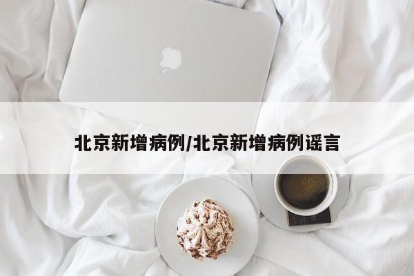 北京新增病例/北京新增病例谣言