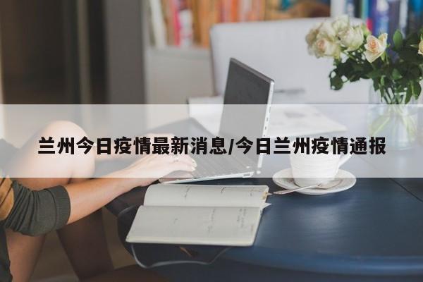 兰州今日疫情最新消息/今日兰州疫情通报