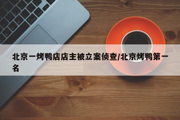 北京一烤鸭店店主被立案侦查/北京烤鸭第一名
