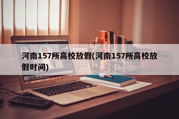 河南157所高校放假(河南157所高校放假时间)