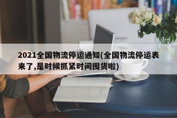 2021全国物流停运通知(全国物流停运表来了,是时候抓紧时间囤货啦)