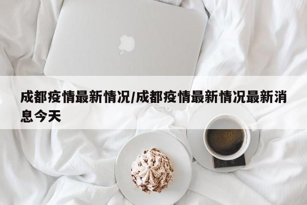 成都疫情最新情况/成都疫情最新情况最新消息今天