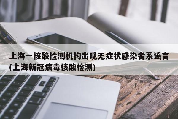 上海一核酸检测机构出现无症状感染者系谣言(上海新冠病毒核酸检测)