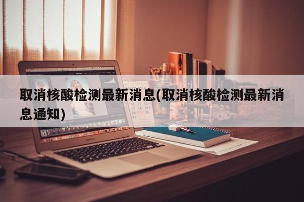 取消核酸检测最新消息(取消核酸检测最新消息通知)