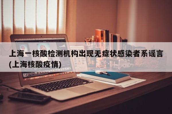 上海一核酸检测机构出现无症状感染者系谣言(上海核酸疫情)