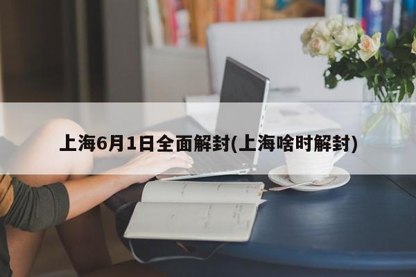上海6月1日全面解封(上海啥时解封)