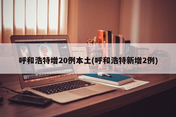 呼和浩特增20例本土(呼和浩特新增2例)