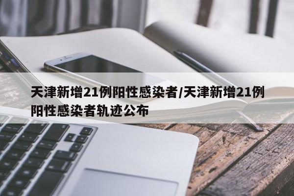 天津新增21例阳性感染者/天津新增21例阳性感染者轨迹公布