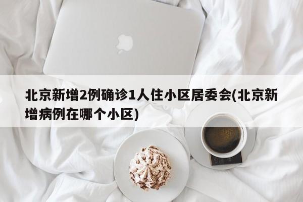 北京新增2例确诊1人住小区居委会(北京新增病例在哪个小区)