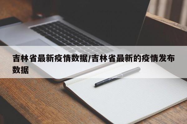 吉林省最新疫情数据/吉林省最新的疫情发布数据